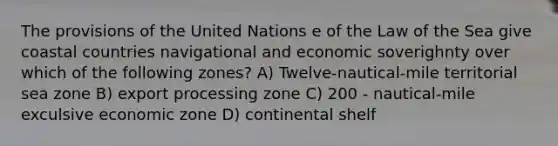 The provisions of the United Nations e of the Law of the Sea give coastal countries navigational and economic soverighnty over which of the following zones? A) Twelve-nautical-mile territorial sea zone B) export processing zone C) 200 - nautical-mile exculsive economic zone D) continental shelf