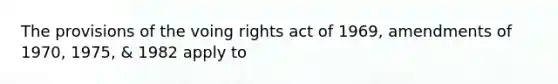 The provisions of the voing rights act of 1969, amendments of 1970, 1975, & 1982 apply to