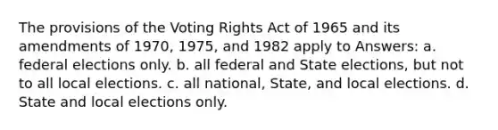 The provisions of the Voting Rights Act of 1965 and its amendments of 1970, 1975, and 1982 apply to Answers: a. federal elections only. b. all federal and State elections, but not to all local elections. c. all national, State, and local elections. d. State and local elections only.