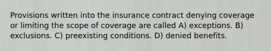 Provisions written into the insurance contract denying coverage or limiting the scope of coverage are called A) exceptions. B) exclusions. C) preexisting conditions. D) denied benefits.