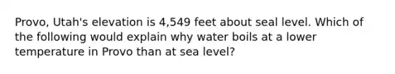 Provo, Utah's elevation is 4,549 feet about seal level. Which of the following would explain why water boils at a lower temperature in Provo than at sea level?