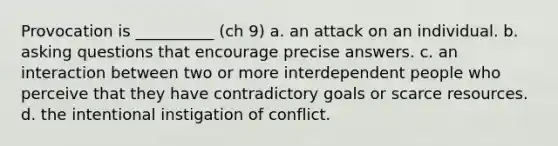 Provocation is __________ (ch 9) a. an attack on an individual. b. asking questions that encourage precise answers. c. an interaction between two or more interdependent people who perceive that they have contradictory goals or scarce resources. d. the intentional instigation of conflict.