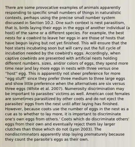 There are some provocative examples of animals apparently responding to specific small numbers of things in naturalistic contexts, perhaps using the precise small <a href='https://www.questionai.com/knowledge/kLVkvTVeFm-number-system' class='anchor-knowledge'>number system</a> discussed in Section 10.2. One such context is nest parasitism, that is, birds laying their eggs in the eggs of another individual (a host) of the same or a different species. For example, the best nests for a cowbird to leave her eggs in are those of hosts that have begun laying but not yet finished. This will ensure that the host starts incubating soon but will carry out the full cycle of incubation needed by the cowbird's eggs. Accordingly, when captive cowbirds are presented with artificial nests holding different numbers, sizes, and/or colors of eggs, they spend more time near and lay more eggs in nests with three versus one ''host'' egg. This is apparently not sheer preference for more ''egg stuff'' since they prefer three medium to three large eggs and show little preference when the alternatives are six versus three eggs (White et al. 2007). Numerosity discrimination may be important to parasites' victims as well. American coot females are sometimes parasitized by other coots and do not eject the parasites' eggs from the nest until after laying has finished. However, because coots use the number of eggs in the nest as a cue as to whether to lay more, it is important to discriminate one's own eggs from others.' Coots which do discriminate others' eggs from their own and eventually reject them lay larger clutches than those which do not (Lyon 2003). The nondiscriminators apparently stop laying prematurely because they count the parasite's eggs as their own.