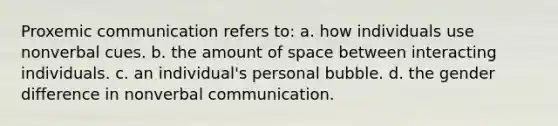 Proxemic communication refers to: a. how individuals use nonverbal cues. b. the amount of space between interacting individuals. c. an individual's personal bubble. d. the gender difference in nonverbal communication.