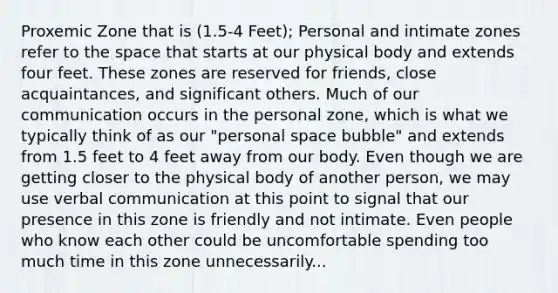 Proxemic Zone that is (1.5-4 Feet); Personal and intimate zones refer to the space that starts at our physical body and extends four feet. These zones are reserved for friends, close acquaintances, and significant others. Much of our communication occurs in the personal zone, which is what we typically think of as our "personal space bubble" and extends from 1.5 feet to 4 feet away from our body. Even though we are getting closer to the physical body of another person, we may use verbal communication at this point to signal that our presence in this zone is friendly and not intimate. Even people who know each other could be uncomfortable spending too much time in this zone unnecessarily...