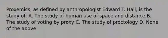 Proxemics, as defined by anthropologist Edward T. Hall, is the study of: A. The study of human use of space and distance B. The study of voting by proxy C. The study of proctology D. None of the above