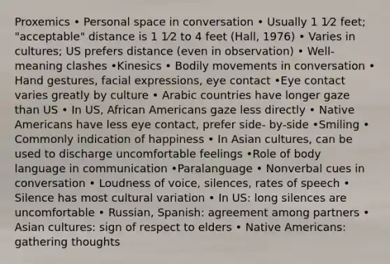 Proxemics • Personal space in conversation • Usually 1 1⁄2 feet; "acceptable" distance is 1 1⁄2 to 4 feet (Hall, 1976) • Varies in cultures; US prefers distance (even in observation) • Well-meaning clashes •Kinesics • Bodily movements in conversation • Hand gestures, facial expressions, eye contact •Eye contact varies greatly by culture • Arabic countries have longer gaze than US • In US, <a href='https://www.questionai.com/knowledge/kktT1tbvGH-african-americans' class='anchor-knowledge'>african americans</a> gaze less directly • <a href='https://www.questionai.com/knowledge/k3QII3MXja-native-americans' class='anchor-knowledge'>native americans</a> have less eye contact, prefer side- by-side •Smiling • Commonly indication of happiness • In Asian cultures, can be used to discharge uncomfortable feelings •Role of body language in communication •Paralanguage • Nonverbal cues in conversation • Loudness of voice, silences, rates of speech • Silence has most cultural variation • In US: long silences are uncomfortable • Russian, Spanish: agreement among partners • Asian cultures: sign of respect to elders • Native Americans: gathering thoughts