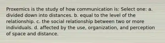 Proxemics is the study of how communication is: Select one: a. divided down into distances. b. equal to the level of the relationship. c. the social relationship between two or more individuals. d. affected by the use, organization, and perception of space and distance.