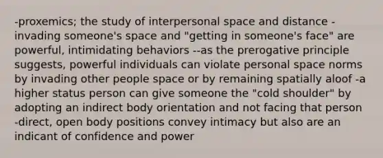 -proxemics; the study of interpersonal space and distance -invading someone's space and "getting in someone's face" are powerful, intimidating behaviors --as the prerogative principle suggests, powerful individuals can violate personal space norms by invading other people space or by remaining spatially aloof -a higher status person can give someone the "cold shoulder" by adopting an indirect body orientation and not facing that person -direct, open body positions convey intimacy but also are an indicant of confidence and power