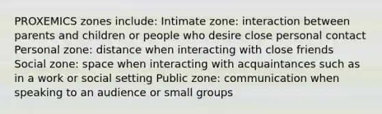 PROXEMICS zones include: Intimate zone: interaction between parents and children or people who desire close personal contact Personal zone: distance when interacting with close friends Social zone: space when interacting with acquaintances such as in a work or social setting Public zone: communication when speaking to an audience or small groups