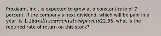 Proxicam, Inc., is expected to grow at a constant rate of 7 percent. If the company's next dividend, which will be paid in a year, is 1.15 and its current stock price is22.35, what is the required rate of return on this stock?