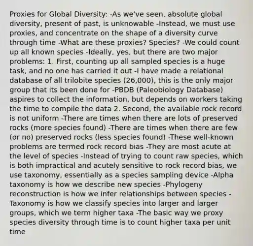 Proxies for Global Diversity: -As we've seen, absolute global diversity, present of past, is unknowable -Instead, we must use proxies, and concentrate on the shape of a diversity curve through time -What are these proxies? Species? -We could count up all known species -Ideally, yes, but there are two major problems: 1. First, counting up all sampled species is a huge task, and no one has carried it out -I have made a relational database of all trilobite species (26,000), this is the only major group that its been done for -PBDB (Paleobiology Database) aspires to collect the information, but depends on workers taking the time to compile the data 2. Second, the available rock record is not uniform -There are times when there are lots of preserved rocks (more species found) -There are times when there are few (or no) preserved rocks (less species found) -These well-known problems are termed rock record bias -They are most acute at the level of species -Instead of trying to count raw species, which is both impractical and acutely sensitive to rock record bias, we use taxonomy, essentially as a species sampling device -Alpha taxonomy is how we describe new species -Phylogeny reconstruction is how we infer relationships between species -Taxonomy is how we classify species into larger and larger groups, which we term higher taxa -The basic way we proxy species diversity through time is to count higher taxa per unit time