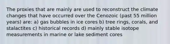 The proxies that are mainly are used to reconstruct the climate changes that have occurred over the Cenozoic (past 55 million years) are: a) gas bubbles in ice cores b) tree rings, corals, and stalactites c) historical records d) mainly stable isotope measurements in marine or lake sediment cores