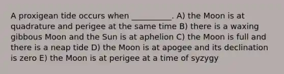 A proxigean tide occurs when __________. A) the Moon is at quadrature and perigee at the same time B) there is a waxing gibbous Moon and the Sun is at aphelion C) the Moon is full and there is a neap tide D) the Moon is at apogee and its declination is zero E) the Moon is at perigee at a time of syzygy