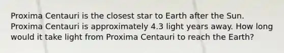 Proxima Centauri is the closest star to Earth after the Sun. Proxima Centauri is approximately 4.3 light years away. How long would it take light from Proxima Centauri to reach the Earth?