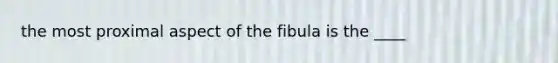 the most proximal aspect of the fibula is the ____