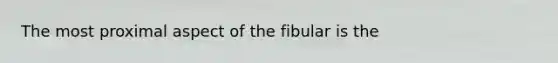 The most proximal aspect of the fibular is the