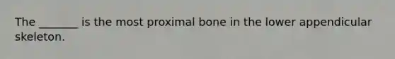 The _______ is the most proximal bone in the lower appendicular skeleton.