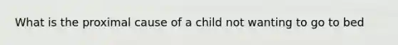 What is the proximal cause of a child not wanting to go to bed