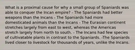 What is a proximal cause for why a small group of Spaniards was able to conquer the Incan empire? - The Spaniards had better weapons than the Incans - The Spaniards had more domesticated animals than the Incans - The Eurasian continent stretches largely from east to west, whereas the Americas stretch largely from north to south. - The Incans had few species of cultivatable plants in contrast to the Spaniards. -The Spaniards lived closer to livestock for thousands of years, unlike the Incans.