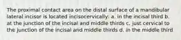 The proximal contact area on the distal surface of a mandibular lateral incisor is located incisocervically: a. in the incisal third b. at the junction of the incisal and middle thirds c. just cervical to the junction of the incisal and middle thirds d. in the middle third