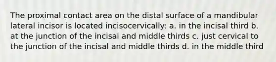 The proximal contact area on the distal surface of a mandibular lateral incisor is located incisocervically: a. in the incisal third b. at the junction of the incisal and middle thirds c. just cervical to the junction of the incisal and middle thirds d. in the middle third