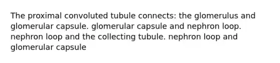 The proximal convoluted tubule connects: the glomerulus and glomerular capsule. glomerular capsule and nephron loop. nephron loop and the collecting tubule. nephron loop and glomerular capsule