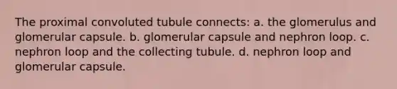 The proximal convoluted tubule connects: a. the glomerulus and glomerular capsule. b. glomerular capsule and nephron loop. c. nephron loop and the collecting tubule. d. nephron loop and glomerular capsule.