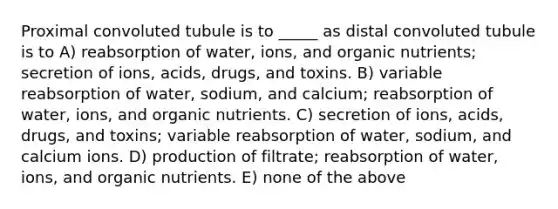 Proximal convoluted tubule is to _____ as distal convoluted tubule is to A) reabsorption of water, ions, and organic nutrients; secretion of ions, acids, drugs, and toxins. B) variable reabsorption of water, sodium, and calcium; reabsorption of water, ions, and organic nutrients. C) secretion of ions, acids, drugs, and toxins; variable reabsorption of water, sodium, and calcium ions. D) production of filtrate; reabsorption of water, ions, and organic nutrients. E) none of the above