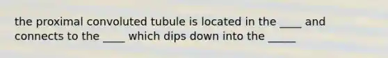 the proximal convoluted tubule is located in the ____ and connects to the ____ which dips down into the _____