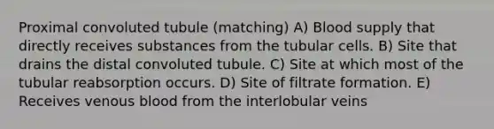 Proximal convoluted tubule (matching) A) Blood supply that directly receives substances from the tubular cells. B) Site that drains the distal convoluted tubule. C) Site at which most of the tubular reabsorption occurs. D) Site of filtrate formation. E) Receives venous blood from the interlobular veins