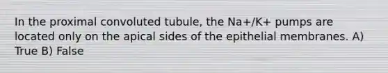 In the proximal convoluted tubule, the Na+/K+ pumps are located only on the apical sides of the epithelial membranes. A) True B) False