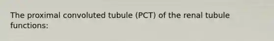 The proximal convoluted tubule (PCT) of the renal tubule functions: