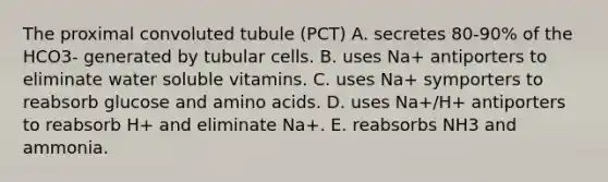 The proximal convoluted tubule (PCT) A. secretes 80-90% of the HCO3- generated by tubular cells. B. uses Na+ antiporters to eliminate water soluble vitamins. C. uses Na+ symporters to reabsorb glucose and <a href='https://www.questionai.com/knowledge/k9gb720LCl-amino-acids' class='anchor-knowledge'>amino acids</a>. D. uses Na+/H+ antiporters to reabsorb H+ and eliminate Na+. E. reabsorbs NH3 and ammonia.