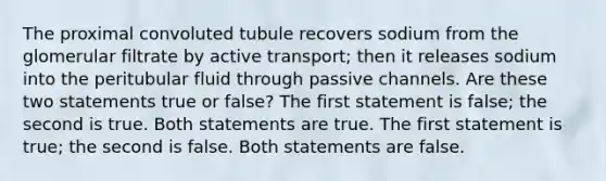 The proximal convoluted tubule recovers sodium from the glomerular filtrate by active transport; then it releases sodium into the peritubular fluid through passive channels. Are these two statements true or false? The first statement is false; the second is true. Both statements are true. The first statement is true; the second is false. Both statements are false.