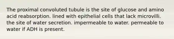 The proximal convoluted tubule is the site of glucose and amino acid reabsorption. lined with epithelial cells that lack microvilli. the site of water secretion. impermeable to water. permeable to water if ADH is present.