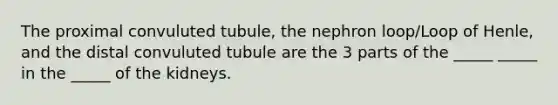 The proximal convuluted tubule, the nephron loop/Loop of Henle, and the distal convuluted tubule are the 3 parts of the _____ _____ in the _____ of the kidneys.