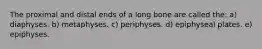 The proximal and distal ends of a long bone are called the: a) diaphyses. b) metaphyses. c) periphyses. d) epiphyseal plates. e) epiphyses.