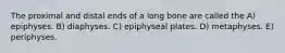 The proximal and distal ends of a long bone are called the A) epiphyses. B) diaphyses. C) epiphyseal plates. D) metaphyses. E) periphyses.