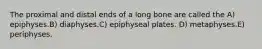 The proximal and distal ends of a long bone are called the A) epiphyses.B) diaphyses.C) epiphyseal plates. D) metaphyses.E) periphyses.