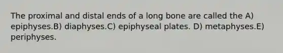 The proximal and distal ends of a long bone are called the A) epiphyses.B) diaphyses.C) epiphyseal plates. D) metaphyses.E) periphyses.