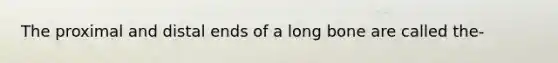 The proximal and distal ends of a long bone are called the-