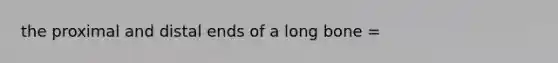 the proximal and distal ends of a long bone =