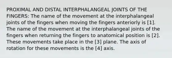 PROXIMAL AND DISTAL INTERPHALANGEAL JOINTS OF THE FINGERS: The name of the movement at the interphalangeal joints of the fingers when moving the fingers anteriorly is [1]. The name of the movement at the interphalangeal joints of the fingers when returning the fingers to anatomical position is [2]. These movements take place in the [3] plane. The axis of rotation for these movements is the [4] axis.