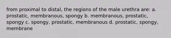 from proximal to distal, the regions of the male urethra are: a. prostatic, membranous, spongy b. membranous, prostatic, spongy c. spongy, prostatic, membranous d. prostatic, spongy, membrane