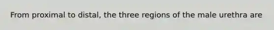 From proximal to distal, the three regions of the male urethra are