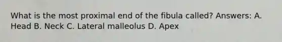 What is the most proximal end of the fibula called? Answers: A. Head B. Neck C. Lateral malleolus D. Apex