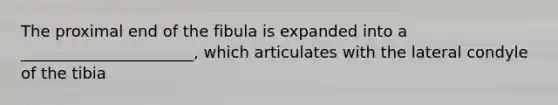 The proximal end of the fibula is expanded into a ______________________, which articulates with the lateral condyle of the tibia