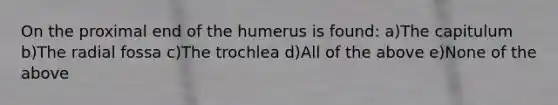 On the proximal end of the humerus is found: a)The capitulum b)The radial fossa c)The trochlea d)All of the above e)None of the above