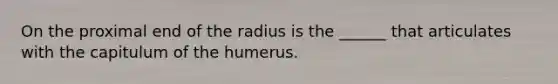 On the proximal end of the radius is the ______ that articulates with the capitulum of the humerus.